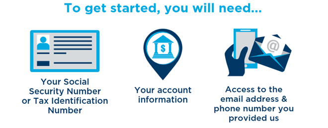 To get started, you will need your Social Security Number or Tax Identification Number, your account information,and access to the email address and phone number you provided us.